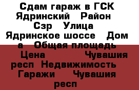 Сдам гараж в ГСК Ядринский › Район ­ Сзр › Улица ­ Ядринское шоссе › Дом ­ 6а › Общая площадь ­ 19 › Цена ­ 2 500 - Чувашия респ. Недвижимость » Гаражи   . Чувашия респ.